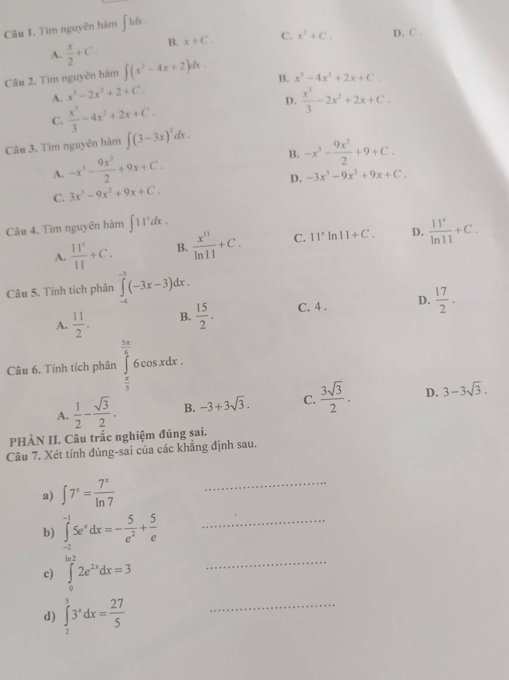 Tìm nguyên hàm 1 dx
C.
A.  x/2 +C.
B. x+C. x^2+C.
D. C .
Câu 2. Tìm nguyên hàm ∈t (x^2-4x+2)dx.
B. x^3-4x^2+2x+C.
x^3-2x^2+2+C.
A.  x^3/3 -4x^2+2x+C.
D.  x^3/3 -2x^2+2x+C.
C.
Câu 3. Tìm nguyên hàm ∈t (3-3x)^2dx.
A. -x^3- 9x^2/2 +9x+C. B. -x^3- 9x^2/2 +9+C.
C. 3x^3-9x^2+9x+C. D. -3x^3-9x^2+9x+C.
Câu 4. Tìm nguyên hàm ∈t 11^xdx.
A.  11^x/11 +C.
B.  x^(11)/ln 11 +C. C. 11^xln 11+C. D.  11^x/ln 11 +C.
Câu 5. Tính tích phân ∈tlimits _(-4)^(-3)(-3x-3)dx.
A.  11/2 .
B.  15/2 .
C. 4 .
D.  17/2 .
Câu 6. Tính tích phân ∈tlimits _1^((frac 5π)6)6cos xdx.
 π /3 
D.
A.  1/2 - sqrt(3)/2 .
B. -3+3sqrt(3). C.  3sqrt(3)/2 . 3-3sqrt(3).
PHÀN II. Câu trắc nghiệm đúng sai.
Câu 7. Xét tính đúng-sai của các khẳng định sau.
a) ∈t 7^x= 7^x/ln 7 
_
b) ∈tlimits _(-2)^(-1)5e^xdx=- 5/e^2 + 5/e  _
c) ∈tlimits _0^((ln 2)2e^2x)dx=3 _
d) ∈tlimits _2^(33^x)dx= 27/5 
_