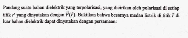 Pandang suatu bahan dielektrik yang terpolarisasi, yang dicirikan oleh polarisasi di setiap 
titik yang dinyatakan dengan vector P(vector r). Buktikan bahwa besarnya medan listrik di titik vector T di 
luar bahan dielektrik dapat dinyatakan dengan persamaan:
