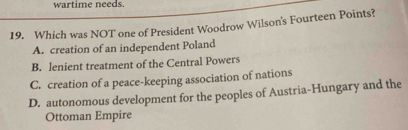 wartime needs.
19. Which was NOT one of President Woodrow Wilson's Fourteen Points?
A. creation of an independent Poland
B. lenient treatment of the Central Powers
C. creation of a peace-keeping association of nations
D. autonomous development for the peoples of Austria-Hungary and the
Ottoman Empire