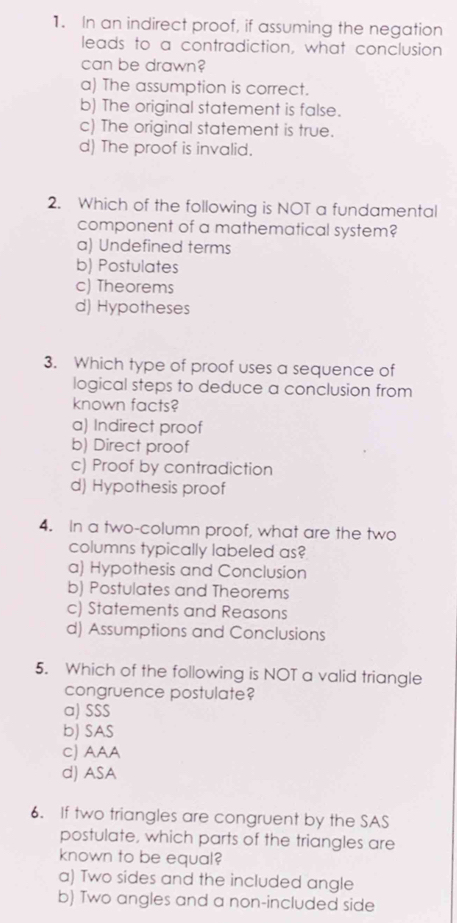 In an indirect proof, if assuming the negation
leads to a contradiction, what conclusion
can be drawn?
a) The assumption is correct.
b) The original statement is false.
c) The original statement is true.
d) The proof is invalid.
2. Which of the following is NOT a fundamental
component of a mathematical system?
a) Undefined terms
b) Postulates
c) Theorems
d) Hypotheses
3. Which type of proof uses a sequence of
logical steps to deduce a conclusion from
known facts?
a) Indirect proof
b) Direct proof
c) Proof by contradiction
d) Hypothesis proof
4. In a two-column proof, what are the two
columns typically labeled as?
a) Hypothesis and Conclusion
b) Postulates and Theorems
c) Statements and Reasons
d) Assumptions and Conclusions
5. Which of the following is NOT a valid triangle
congruence postulate?
a) SSS
b) SAS
C) AAA
d) ASA
6. If two triangles are congruent by the SAS
postulate, which parts of the triangles are
known to be equal?
a) Two sides and the included angle
b) Two angles and a non-included side