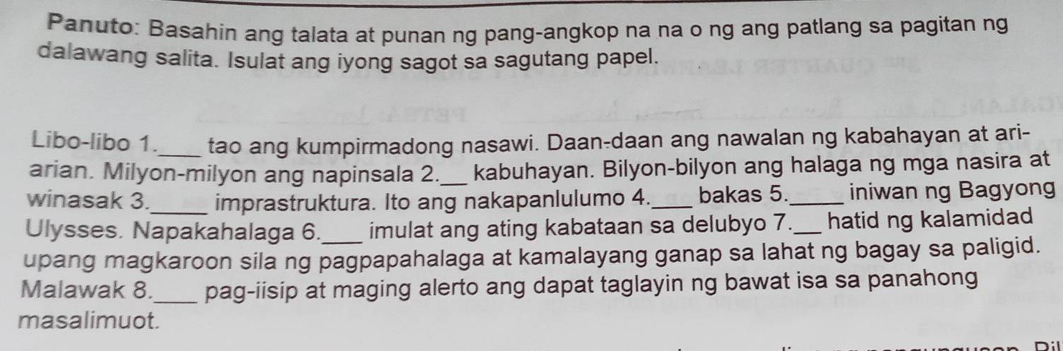 Panuto: Basahin ang talata at punan ng pang-angkop na na o ng ang patlang sa pagitan ng 
dalawang salita. Isulat ang iyong sagot sa sagutang papel. 
Libo-libo 1._ tao ang kumpirmadong nasawi. Daan-daan ang nawalan ng kabahayan at ari- 
arian. Milyon-milyon ang napinsala 2._ kabuhayan. Bilyon-bilyon ang halaga ng mga nasira at 
winasak 3._ imprastruktura. Ito ang nakapanlulumo 4._ bakas 5._ iniwan ng Bagyong 
Ulysses. Napakahalaga 6. imulat ang ating kabataan sa delubyo 7._ hatid ng kalamidad 
upang magkaroon sila ng pagpapahalaga at kamalayang ganap sa lahat ng bagay sa paligid. 
Malawak 8._ pag-iisip at maging alerto ang dapat taglayin ng bawat isa sa panahong 
masalimuot.