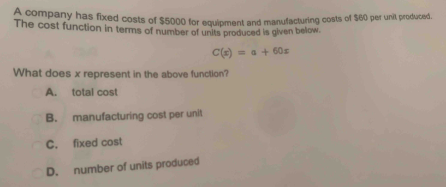 A company has fixed costs of $5000 for equipment and manufacturing costs of $60 per unit produced.
The cost function in terms of number of units produced is given below.
C(x)=a+60x
What does x represent in the above function?
A. total cost
B. manufacturing cost per unit
C. fixed cost
D. number of units produced