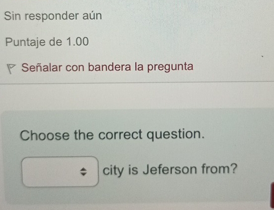 Sin responder aún 
Puntaje de 1.00 
Señalar con bandera la pregunta 
Choose the correct question. 
city is Jeferson from?