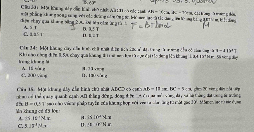 D. 60°
Câu 33: Một khung dây dẫn hình chữ nhật ABCD có các cạnh AB=10cm, BC=20cm 1, đặt trong từ trường đều,
mặt phẳng khung song song với các đường cảm ứng từ. Mômen lực từ tác dung lên khung bằng 0.02N.m, biết dòng
điện chạy qua khung bằng 2 A. Độ lớn cảm ứng từ là
A. 5 T B. 0,5 T
C. 0,05 T D. 0,2 T
Câu 34: Một khung dây dẫn hình chữ nhật diện tích 20cm^2 đặt trong từ trường đều có cảm ứng từ B=4.10^(-4)T. 
Khi cho dòng điện 0,5A chạy qua khung thì mômen lực từ cực đại tác dụng lên khung là 0,4.10^(-4)N.m. ố vòng dây
trong khung là
A. 10 vòng B. 20 vòng
C. 200 vòng D. 100 vòng
Câu 35: Một khung dây dẫn hình chữ nhật ABCD có cạnh AB=10cm, BC=5cm , gồm 20 vòng đây nối tiếp
nhau có thể quay quanh cạnh AB thắng đứng, dòng điện 1A đi qua mỗi vòng dây và hệ thống đặt trong từ trường
đều B=0.5T sao cho véctơ pháp tuyến của khung hợp với véc tơ cảm ứng từ một góc 30°. Mômen lực từ tác dụng
lên khung có độ lớn:
A. 25.10^(-3)N.m B. 25.10^(-4)N.m
C. 5.10^(-3)N.m D. 50.10^(-3)N.m