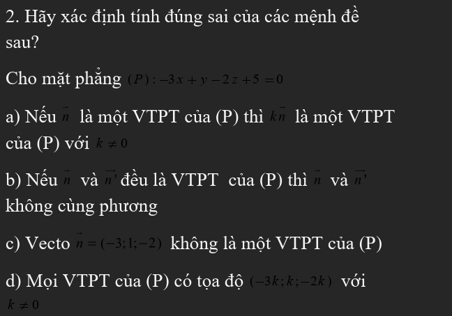 Hãy xác định tính đúng sai của các mệnh đề 
sau? 
Cho mặt phăng ( P ): -3x+y-2z+5=0
a) Nếu là một VTPT của (P) thì là một VTPT 
của (P) với k!= 0
b) Nếu và vector n' đều là VTPT của (P) thì ^ I và vector n
không cùng phương 
c) Vecto vector n=(-3;1;-2) không là một VTPT của (P) 
d) M ọi VTPT của (P) có tọa độ (-3 l; -2k) với
k!= 0