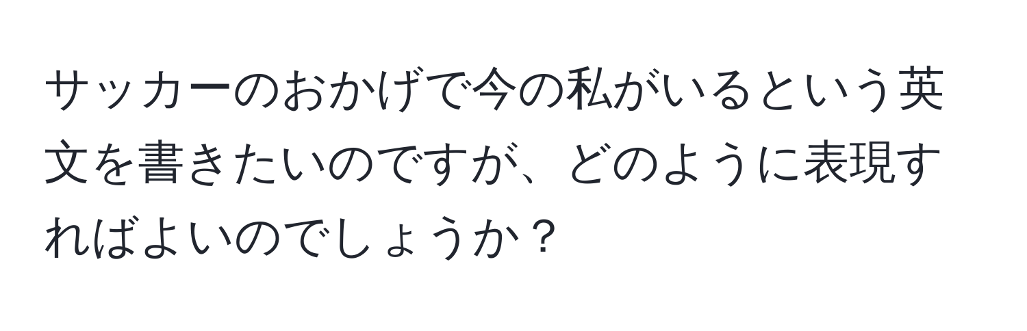 サッカーのおかげで今の私がいるという英文を書きたいのですが、どのように表現すればよいのでしょうか？