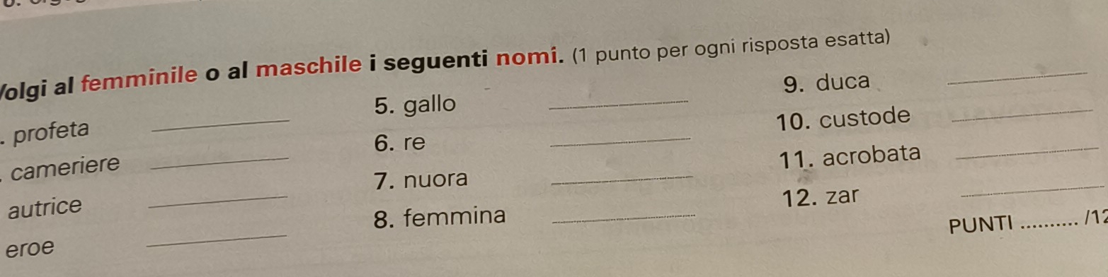 Volgi al femminile o al maschile i seguenti nomi. (1 punto per ogni risposta esatta) 
5. gallo 9. duca_ 
profeta 
_6. re _10. custode_ 
_7. nuora _11. acrobata_ 
cameriere 
autrice 
_ 
_8. femmina _12. zar 
PUNTI _/12 
eroe