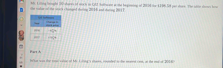 Mr. Liling bought 10 shares of stock in QJZ Software at the beginning of 2016 for $198.58 per share. The table shows how
the value of the stock changed during 2016 and during 2017.
Part A
7
What was the total value of Mr. Liling’s shares, rounded to the nearest cent, at the end of 2016?