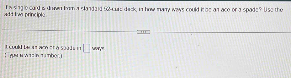 If a single card is drawn from a standard 52 -card deck, in how many ways could it be an ace or a spade? Use the 
additive principle. 
It could be an ace or a spade in □ ways. 
(Type a whole number.)