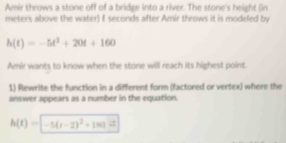 Amir throws a stone off of a bridge into a river. The stone's height (in 
meters above the water) f seconds after Amir throws it is modeled by
h(t)=-5t^2+20t+160
Amir wants to know when the stone will reach its highest point. 
1) Rewrite the function in a different form (factored or vertex) where the 
answer appears as a number in the equation.
h(t)=-5(t-2)^2+180