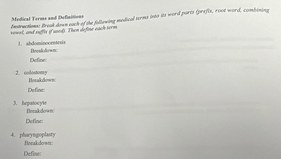 Medical Terms and Definitions 
Instructions: Break down each of the following medical terms into its word parts (prefix, root word, combining 
vowel, and suffix if used). Then define each term. 
1. abdominocentesis 
Breakdown: 
Define: 
2. colostomy 
Breakdown: 
Define: 
3. hepatocyte 
Breakdown: 
Define: 
4. pharyngoplasty 
Breakdown: 
Define: