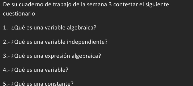 De su cuaderno de trabajo de la semana 3 contestar el siguiente 
cuestionario: 
1.- ¿Qué es una variable algebraica? 
2.- ¿Qué es una variable independiente? 
3.- ¿Qué es una expresión algebraica? 
4.- ¿Qué es una variable? 
5.- ¿Oué es una constante?