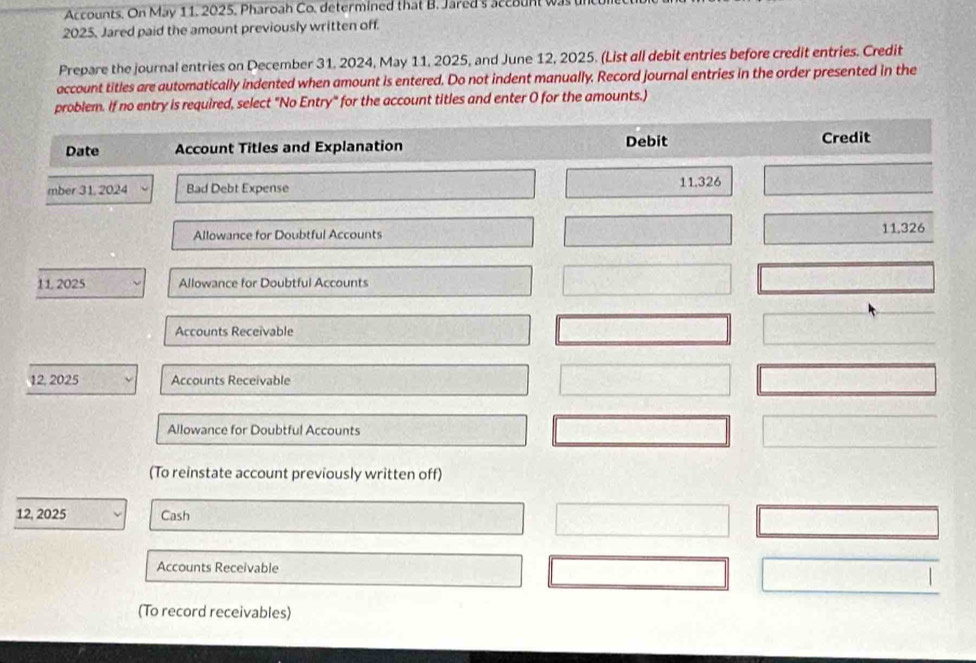 Accounts. On May 11. 2025. Pharoah Co. determined that B. Jared's account was
2025, Jared paid the amount previously written off. 
Prepare the journal entries on December 31, 2024, May 11, 2025, and June 12, 2025. (List all debit entries before credit entries. Credit 
account titles are automatically indented when amount is entered. Do not indent manually. Record journal entries in the order presented in the 
problem. If no entry is required, select "No Entry" for the account titles and enter O for the amounts.) 
Date Account Titles and Explanation Debit Credit 
mber 31, 2024 Bad Debt Expense 11.326
Allowance for Doubtful Accounts 11,326
11 2025 Allowance for Doubtful Accounts 
Accounts Receivable 
12. 2025 Accounts Receivable 
Allowance for Doubtful Accounts 
(To reinstate account previously written off) 
12, 2025 Cash 
Accounts Receivable 
(To record receivables)