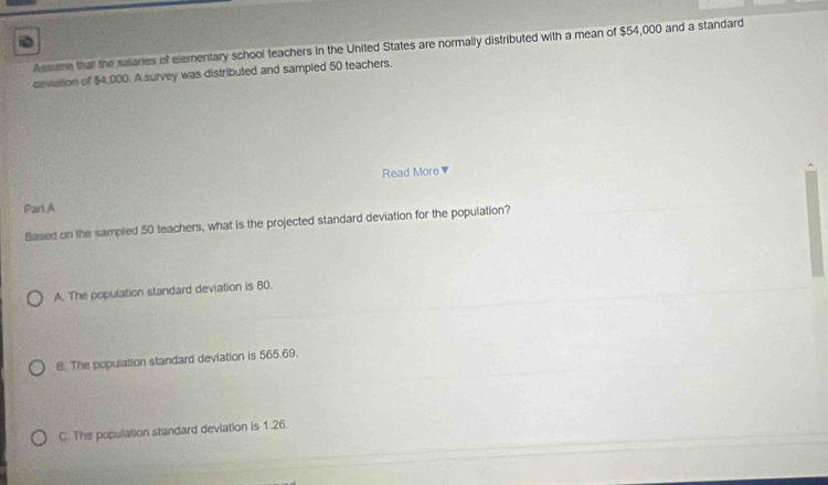 Assume that the salaries of elementary school teachers in the United States are normally distributed with a mean of $54,000 and a standard
ceviation of $4,000. A survey was distributed and sampled 50 teachers.
Read More ▼
Parl.A
Based on the sampled 50 teachers, what is the projected standard deviation for the population?
A. The population standard deviation is 80.
B. The population standard deviation is 565.69.
C. The population standard deviation is 1.26.