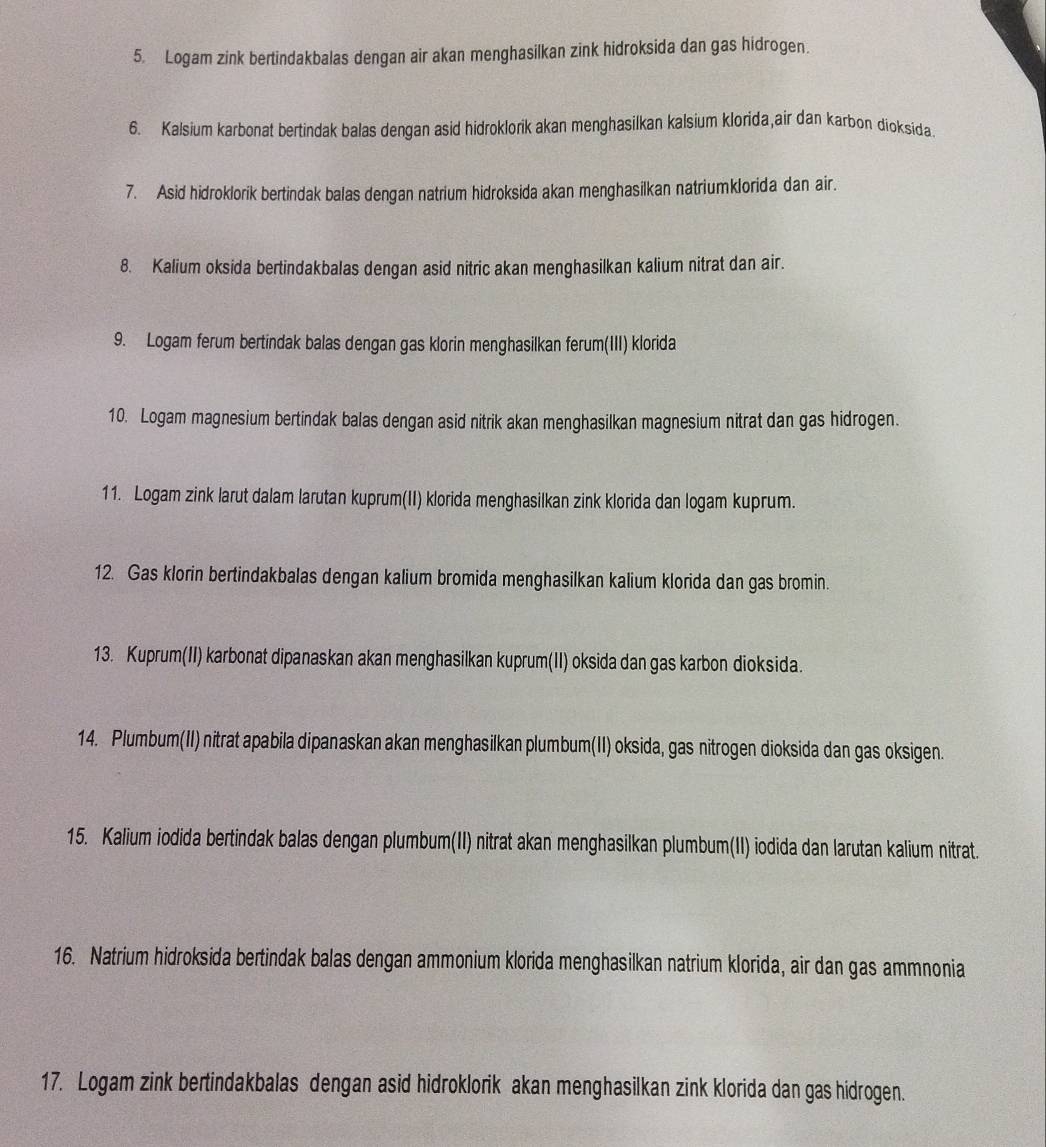 Logam zink bertindakbalas dengan air akan menghasilkan zink hidroksida dan gas hidrogen. 
6. Kalsium karbonat bertindak balas dengan asid hidroklorik akan menghasilkan kalsium klorida,air dan karbon dioksida. 
7. Asid hidroklorik bertindak balas dengan natrium hidroksida akan menghasilkan natriumklorida dan air. 
8. Kalium oksida bertindakbalas dengan asid nitric akan menghasilkan kalium nitrat dan air. 
9. Logam ferum bertindak balas dengan gas klorin menghasilkan ferum(III) klorida 
10. Logam magnesium bertindak balas dengan asid nitrik akan menghasilkan magnesium nitrat dan gas hidrogen. 
11. Logam zink larut dalam larutan kuprum(II) klorida menghasilkan zink klorida dan logam kuprum. 
12. Gas klorin bertindakbalas dengan kalium bromida menghasilkan kalium klorida dan gas bromin. 
13. Kuprum(II) karbonat dipanaskan akan menghasilkan kuprum(II) oksida dan gas karbon dioksida. 
14. Plumbum(II) nitrat apabila dipanaskan akan menghasilkan plumbum(II) oksida, gas nitrogen dioksida dan gas oksigen. 
15. Kalium iodida bertindak balas dengan plumbum(II) nitrat akan menghasilkan plumbum(II) iodida dan larutan kalium nitrat. 
16. Natrium hidroksida bertindak balas dengan ammonium klorida menghasilkan natrium klorida, air dan gas ammnonia 
17. Logam zink bertindakbalas dengan asid hidroklorik akan menghasilkan zink klorida dan gas hidrogen.