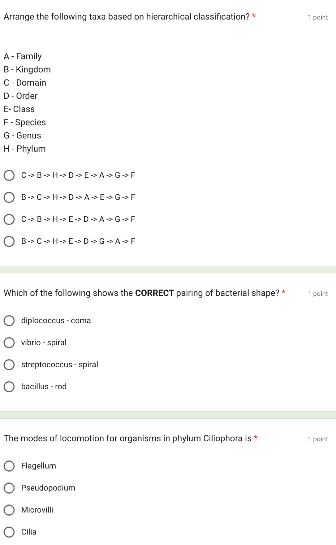 Arrange the following taxa based on hierarchical classification? * 1 point
A - Family
B - Kingdom
C - Domain
D - Order
E- Class
F - Species
G - Genus
H - Phylum
Cto Bto Hto Dto Eto Ato Gto F
Bto Cto Hto Dto Ato Eto Gto F
Cto Bto Hto Eto Dto Ato Gto F
Bto Cto Hto Eto Dto G· Ato F
Which of the following shows the CORRECT pairing of bacterial shape? * 1 point
diplococcus - coma
vibrio - spiral
streptococcus - spiral
bacillus - rod
The modes of locomotion for organisms in phylum Ciliophora is * 1 point
Flagellum
Pseudopodium
Microvilli
Cilia