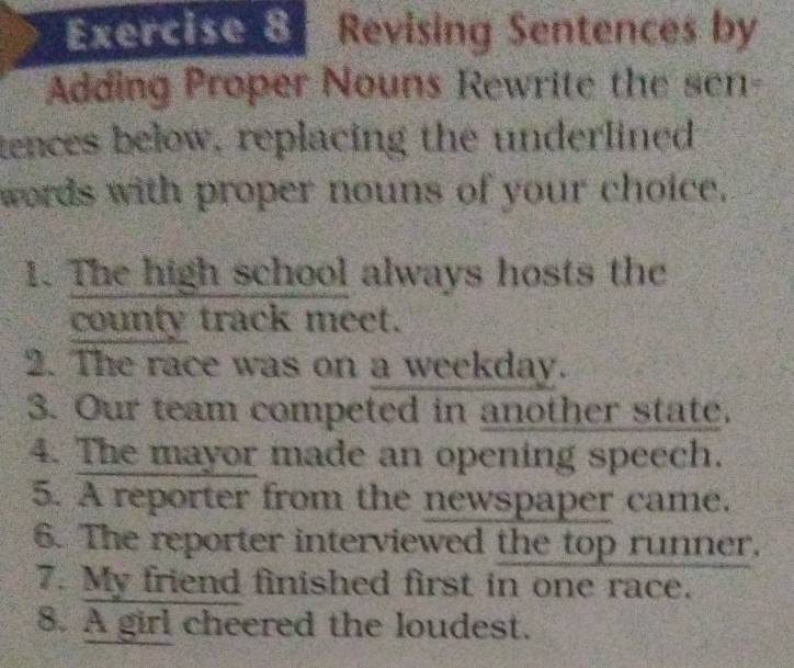 Revising Sentences by 
Adding Proper Nouns Rewrite the sen- 
tences below, replacing the underlined 
words with proper nouns of your choice. 
1. The high school always hosts the 
county track meet. 
2. The race was on a weekday. 
3. Our team competed in another state. 
4. The mayor made an opening speech. 
5. A reporter from the newspaper came. 
6. The reporter interviewed the top runner. 
7. My friend finished first in one race. 
8. A girl cheered the loudest.