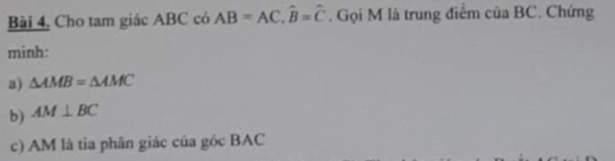 Bài 4, Cho tam giác ABC có AB=AC, hat B=hat C. Gọi M là trung điểm của BC. Chứng 
minh: 
a) △ AMB=△ AMC
b) AM⊥ BC
c) AM là tia phân giác của góc BAC