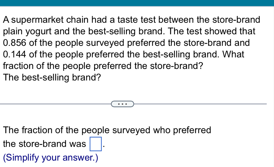 A supermarket chain had a taste test between the store-brand 
plain yogurt and the best-selling brand. The test showed that
0.856 of the people surveyed preferred the store-brand and
0.144 of the people preferred the best-selling brand. What 
fraction of the people preferred the store-brand? 
The best-selling brand? 
The fraction of the people surveyed who preferred 
the store-brand was □ . 
(Simplify your answer.)