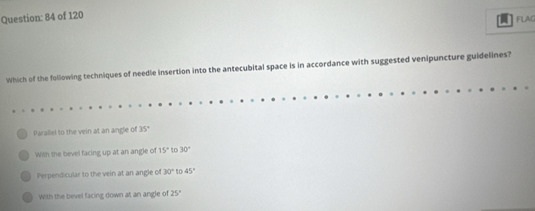 of 120
FLAG
Which of the following techniques of needle insertion into the antecubital space is in accordance with suggested venipuncture guidelines?
Parallel to the vein at an angle of 35°
With the bevel facing up at an angle of 15° to 30°
Perpendicular to the vein at an angle of 30° to 45°
With the bevel facing down at an angle of 25°