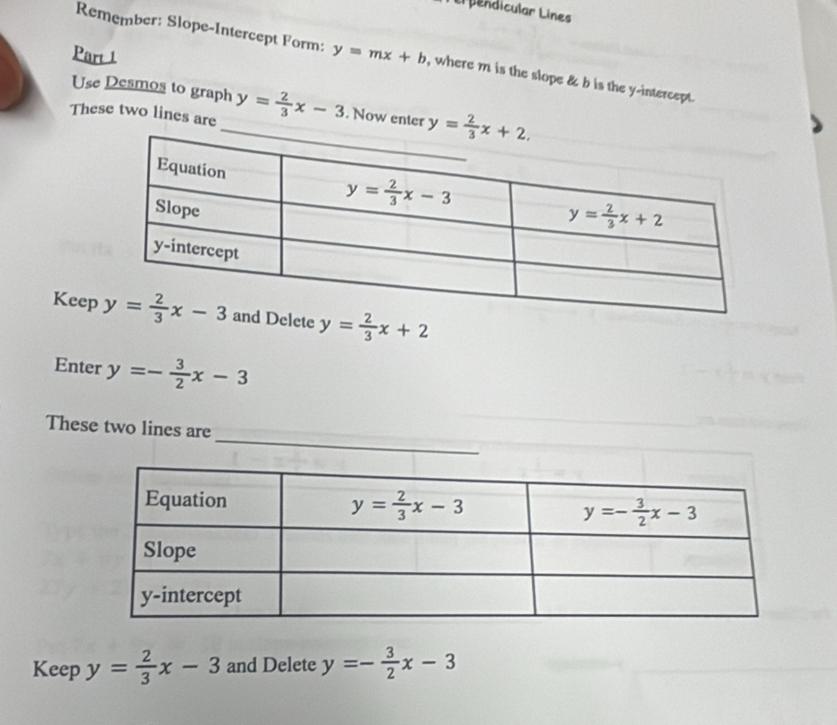 Ll pendicular Lines
Part 1
Remember: Slope-Intercept Form: y=mx+b , where m is the slope & b is the y-intercept.
Use Desmos to graph
These two lines are _ y= 2/3 x-3. Now enter 
Keepte y= 2/3 x+2
Enter y=- 3/2 x-3
_
These two lines are
Keep y= 2/3 x-3 and Delete y=- 3/2 x-3