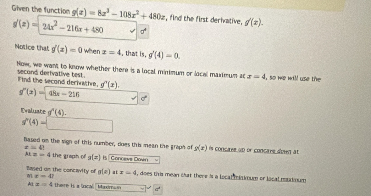 Given the function g(x)=8x^3-108x^2+480x , find the first derivative, g'(x).
g'(x)=24x^2-216x+480
sigma^4
Notice that g'(x)=0 when x=4 , that is, g'(4)=0. 
Now, we want to know whether there is a local minimum or local maximum at x=4 , so we will use the 
second derivative test. 
Find the second derivative, g''(x).
g''(x)=48x-216
sigma°
Evaluate g''(4).
g''(4)=□
Based on the sign of this number, does this mean the graph of g(x) is concave up or concave down at
x=4 ?
Atx=4 the graph of g(x) is Concave Down 
Based on the concavity of g(x) at x=4 , does this mean that there is a local minimum or local maximum 
at x=4? 
At x=4 there is a local [Maximum sigma^4