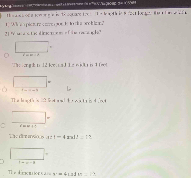 =106985 
The area of a rectangle is 48 square feet. The length is 8 feet longer than the width.
1) Which picture corresponds to the problem?
2) What are the dimensions of the rectangle?
ur
t=w+8
The length is 12 feet and the width is 4 feet.
w
l=w-8
The length is 12 feet and the width is 4 feet.
w
ell =w+8
The dimensions are l=4 and l=12.
w
l=w-8
The dimensions are w=4 and w=12.