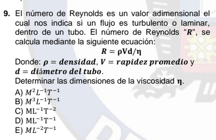 El número de Reynolds es un valor adimensional el
cual nos indica si un flujo es turbulento o laminar,
dentro de un tubo. El número de Reynolds “R”, se
calcula mediante la siguiente ecuación:
R=rho Vd/eta
Donde: rho = densidad, V=r rapidez promedio y
d= diámetro del tubo.
Determinar las dimensiones de la viscosidad η.
A) M^2L^(-1)T^(-1)
B) M^3L^(-1)T^(-1)
C) ML^(-1)T^(-2)
D) ML^(-1)T^(-1)
E) ML^(-2)T^(-1)