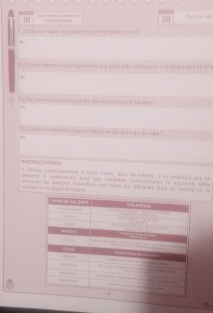 111 a ver onía de la boc e dad 
20 
7.¿Cual es el valor que predomina en la época actual? 

8.¿ De que depende que haya cosas que sean más valiosas en una época que en otra 
9.¿De que nos sirve distinguir los diferentes tipos de valores? 
R+ 
10.¿A qué nos referimos cuando hablamos de algún tipo de valor? 
INSTRUCCIONES: 
2. Revisa cuidadosamente la tabla sobre tipos de valores y su polaridad que se 
presenta a continuación para que completes correctamente la siguiente fabla 
anotando los ejemplos específicos que sobre los diferentes tipos de valores se te 
solicitan en la siguiente página.