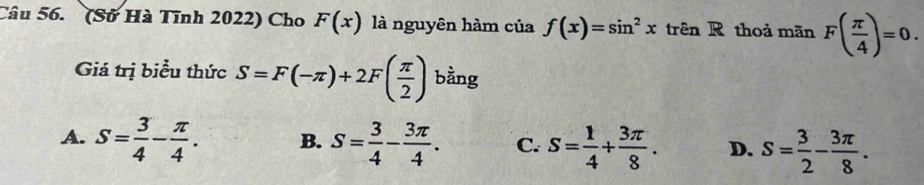 (Sở Hà Tĩnh 2022) Cho F(x) là nguyên hàm của f(x)=sin^2xtrhat enR thoả mãn F( π /4 )=0. 
Giá trị biểu thức S=F(-π )+2F( π /2 ) bằng
A. S= 3/4 - π /4 . B. S= 3/4 - 3π /4 . C. s= 1/4 + 3π /8 . D. S= 3/2 - 3π /8 .