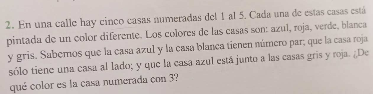 En una calle hay cinco casas numeradas del 1 al 5. Cada una de estas casas está 
pintada de un color diferente. Los colores de las casas son: azul, roja, verde, blanca 
y gris. Sabemos que la casa azul y la casa blanca tienen número par; que la casa roja 
sólo tiene una casa al lado; y que la casa azul está junto a las casas gris y roja. ¿De 
qué color es la casa numerada con 3?