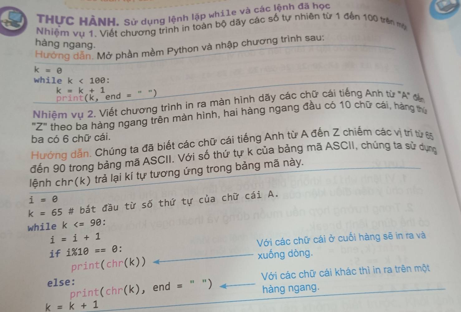 THƯC HẢNH. Sử dụng lệnh lặp whi1e và các lệnh đã học 
Nhiệm vụ 1. Viết chương trình in toàn bộ dãy các số tự nhiên từ 1 đến 100 trên mụ 
hàng ngang. 
Hướng dẫn. Mở phần mềm Python và nhập chương trình sau:
k=θ
while k<100</tex>:
k=k+1
print(k, end = " ") 
Nhiệm vụ 2. Viết chương trình in ra màn hình dãy các chữ cái tiếng Anh từ "A" đế 
"Z" theo ba hàng ngang trên màn hình, hai hàng ngang đầu có 10 chữ cái, hàng thứ 
ba có 6 chữ cái. 
Hướng dẫn. Chúng ta đã biết các chữ cái tiếng Anh từ A đến Z chiếm các vị trí từ 65
đến 90 trong bảng mã ASCII. Với số thứ tự k của bảng mã ASCII, chúng ta sử dụng 
lệnh chr(k) trả lại kí tự tương ứng trong bảng mã này.
i=0
k=65 # bắt đầu từ số thứ tự của chữ cái A. 
while k :
i=i+1
if i% 10==θ. Với các chữ cái ở cuối hàng sẽ in ra và 
xuống dòng. 
print(chr(k)) 
Với các chữ cái khác thì in ra trên một 
else: 
print(chr(k), end = " ") 
hàng ngang.
k=k+1