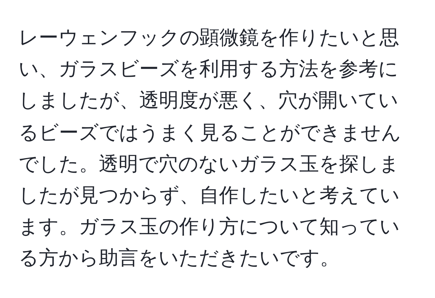 レーウェンフックの顕微鏡を作りたいと思い、ガラスビーズを利用する方法を参考にしましたが、透明度が悪く、穴が開いているビーズではうまく見ることができませんでした。透明で穴のないガラス玉を探しましたが見つからず、自作したいと考えています。ガラス玉の作り方について知っている方から助言をいただきたいです。