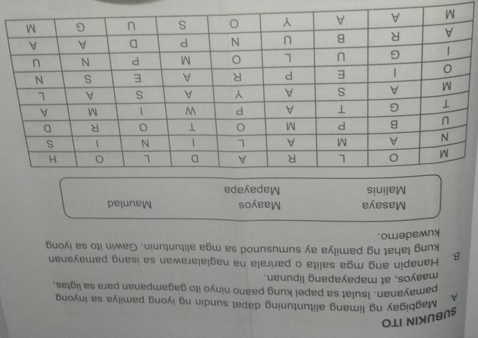 SUBUKIN ITO
A. Magbigay ng limang alituntuning dapat sundin ng iyong pamilya sa inyong
pamayanan. Isulat sa papel kung paano ninyo ito gagampanan para sa ligtas,
maayos, at mapayapang lipunan.
B. Hanapin ang mga salita o parirala na naglalarawan sa isang pamayanan
kung lahat ng pamilya ay sumusunod sa mga alituntunin. Gawin ito sa iyong
kuwaderno.
Masaya Maayos Maunlad
Malinis Mapayapa