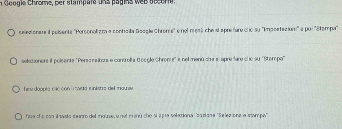 Google Chrome, per stampare una pagina web occorre. 
selezionare il pulsante "Personalizza e controlla Google Chrome" e nel menù che si apre fare clic su "Impostazioni" e poi "Stampa" 
selezionare il pulsante "Personalizza e controlla Google Chrome" e nel menù che si apre fare clic su "Stampa" 
fare doppio clic con il tasto sinistro del mouse 
fare clic con il tasto destro del mouse, e nel menù che si apre seleziona l’opzione ''Seleziona e stampa''