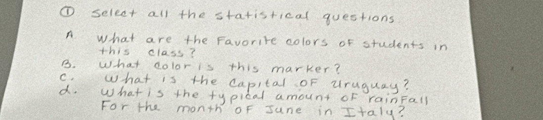 ① select all the statistical questions
A what are the Favorite colors of students in
this class?
B. What dolor is this marker?
C. what is the capital of uruguay?
a. What is the typical amount of rainFall
For the month oF June in Italy?