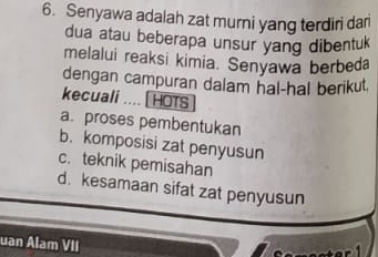 Senyawa adalah zat murni yang terdiri dari
dua atau beberapa unsur yang dibentuk
melalui reaksi kimia. Senyawa berbeda
dengan campuran dalam hal-hal berikut.
kecuali .... [ HOTS
a. proses pembentukan
b. komposisi zat penyusun
c. teknik pemisahan
d. kesamaan sifat zat penyusun
uan Alam VII