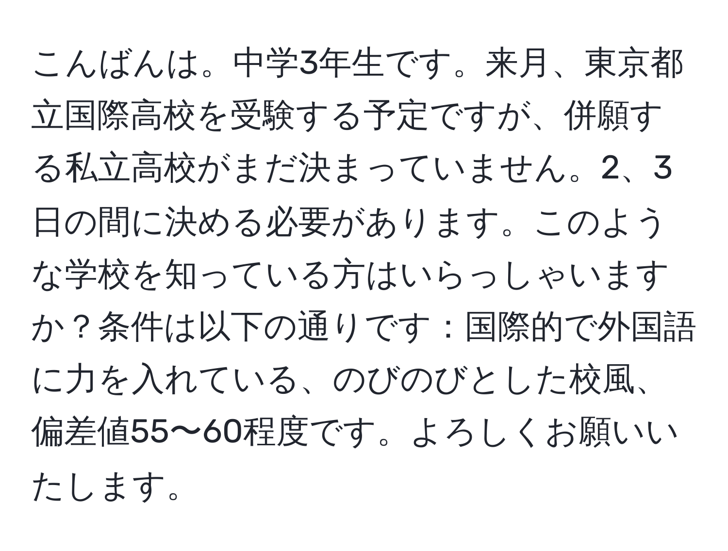 こんばんは。中学3年生です。来月、東京都立国際高校を受験する予定ですが、併願する私立高校がまだ決まっていません。2、3日の間に決める必要があります。このような学校を知っている方はいらっしゃいますか？条件は以下の通りです：国際的で外国語に力を入れている、のびのびとした校風、偏差値55〜60程度です。よろしくお願いいたします。