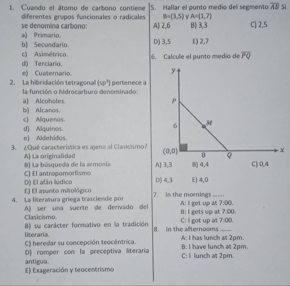 Cuando el átomo de carbono contiene 5. Hallar el punto medio del segmento overline AB Si
diferentes grupos funcionales o radicales B=(3,5) A=(1,7)
se denomina carbono: A) 2,6 B) 3,3 C) 2,5
a) Primario.
b) Secundario. D) 3,5 E) 2,7
c) Asimétrico. overline PQ
6. Calcule el punto medio de
d) Terciario.
e) Cuaternario.
2. La hibridación tetragonal (sp^3) pertenece a
la función o hidrocarburo denominado:
a) Alcoholes.
b) Alcanos.
c) Alquenos.
d) Alquinos.
e) Aldehídos.
3. ¿Qué característica es ajena al Clasicismo?
A) La originalidad
B) La búsqueda de la armonía A) 3,3 B) 4,4 C) 0,4
C) El antropomorfismo
D) El afán lúdico D) 4,3 E) 4,0
E) El asunto mitológico
4. La literatura griega trasciende por 7. In the mornings .......
A) ser una suerte de derivado del A: I get up at 7:00.
B: I gets up at 7:00.
Clasicismo.
B) su carácter formativo en la tradición
C: I got up at 7:00.
8. In the afternooms .......
literaria.
A: I has lunch at 2pm.
C) heredar su concepción teocéntrica.
B: I have lunch at 2pm.
D) romper con la preceptiva literaria C: I lunch at 2pm.
antigua.
E) Exageración y teocentrismo