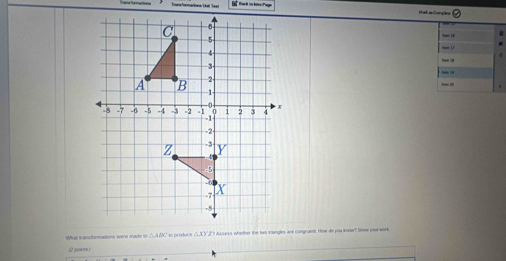 Trans formations Transformations Unit Test * Back to Intro Page Mark as Complne 
Itaan 16 
Linon 17 
4eam 19 
Ne 19 
Ineen 20 
What transformations were made to△ ABC to produce △ XYZ ? Assess whether the two triangles are congruent. How do you know? Show your work 
(2 points )