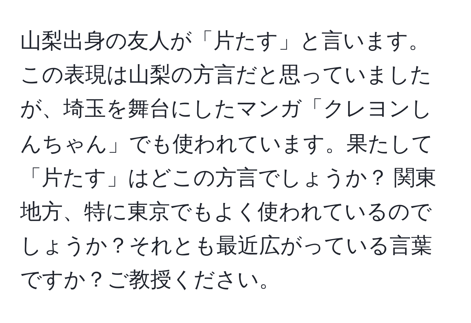 山梨出身の友人が「片たす」と言います。この表現は山梨の方言だと思っていましたが、埼玉を舞台にしたマンガ「クレヨンしんちゃん」でも使われています。果たして「片たす」はどこの方言でしょうか？ 関東地方、特に東京でもよく使われているのでしょうか？それとも最近広がっている言葉ですか？ご教授ください。