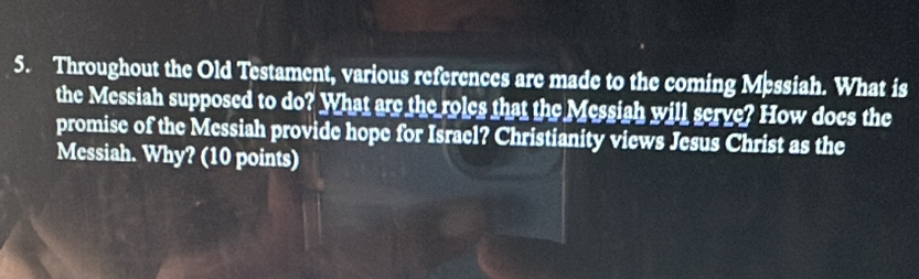 Throughout the Old Testament, various references are made to the coming Messiah. What is 
the Messiah supposed to do? What are the roles that the Messiah will serve? How does the 
promise of the Messiah provide hope for Israel? Christianity views Jesus Christ as the 
Messiah. Why? (10 points)