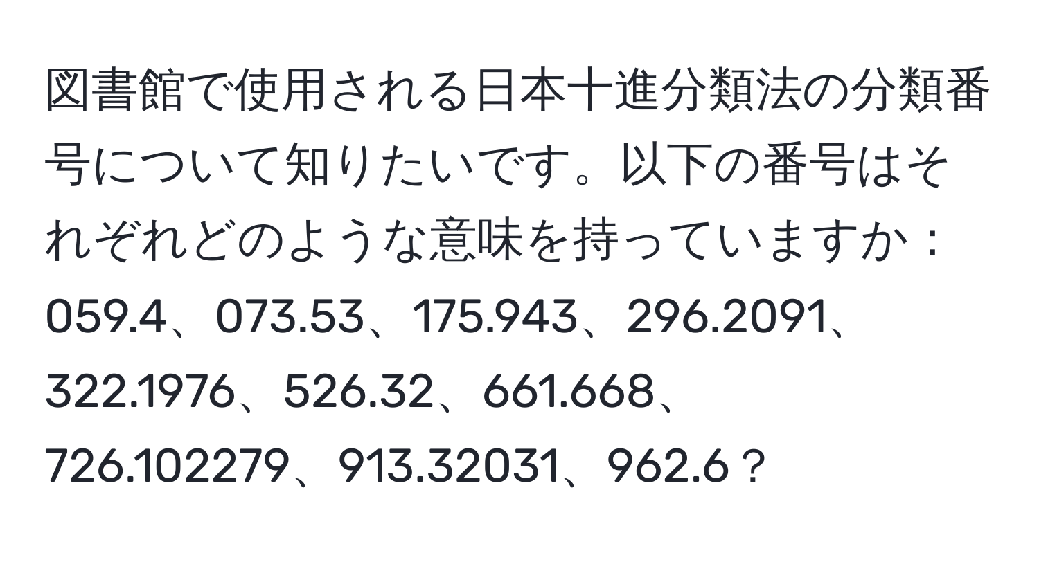 図書館で使用される日本十進分類法の分類番号について知りたいです。以下の番号はそれぞれどのような意味を持っていますか：059.4、073.53、175.943、296.2091、322.1976、526.32、661.668、726.102279、913.32031、962.6？