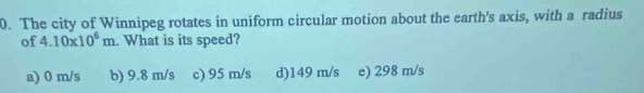 The city of Winnipeg rotates in uniform circular motion about the earth's axis, with a radius
of 4.10* 10^6m. What is its speed?
a) 0 m/s b) 9.8 m/s c) 95 m/s d) 149 m/s e) 298 m/s