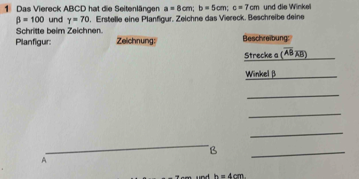 Das Viereck ABCD hat die Seitenlängen a=8cm; b=5cm; c=7cm und die Winkel
beta =100 und gamma =70. Erstelle eine Planfigur. Zeichne das Viereck. Beschreibe deine 
Schritte beim Zeichnen. 
Planfigur: Zeichnung: Beschreibung: 
Strecke a (overline ABoverline AB)
Winkel β _ 
_ 
_ 
_ 
_ 
B 
A 
_
h=4cm.