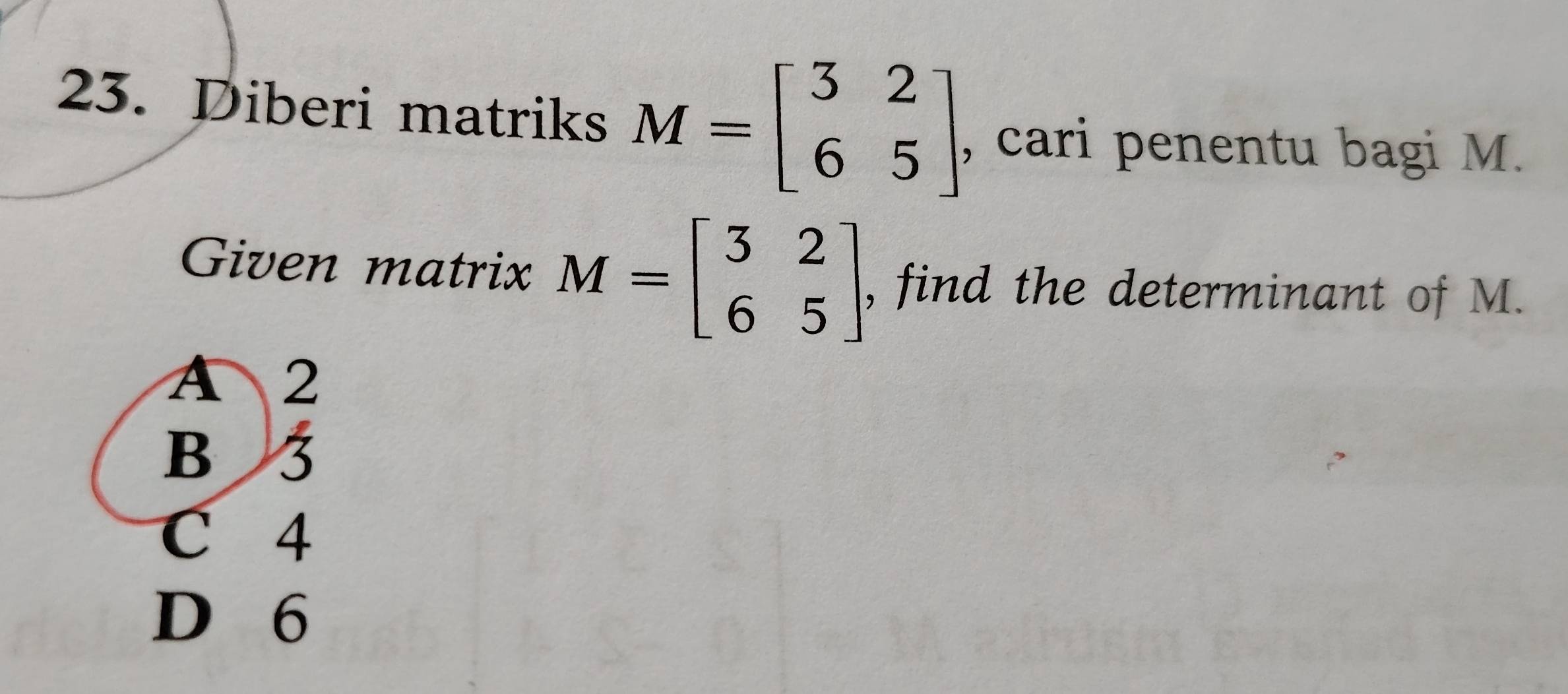 Diberi matriks M=beginbmatrix 3&2 6&5endbmatrix , cari penentu bagi M.
Given matrix M=beginbmatrix 3&2 6&5endbmatrix , find the determinant of M.
A 2
B 3
C 4
D 6