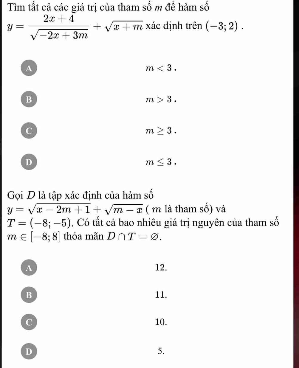 Tìm tất cả các giá trị của tham số m để hàm số
y= (2x+4)/sqrt(-2x+3m) +sqrt(x+m) xác định trên (-3;2).
A
m<3</tex>.
B
m>3.
C
m≥ 3.
D
m≤ 3. 
Gọi D là tập xác định của hàm số
y=sqrt(x-2m+1)+sqrt(m-x) ( m là tham số) và
T=(-8;-5). Có tất cả bao nhiêu giá trị nguyên của tham số
m∈ [-8;8] thỏa mãn D∩ T=varnothing.
A 12.
B 11.
C 10.
D
5.