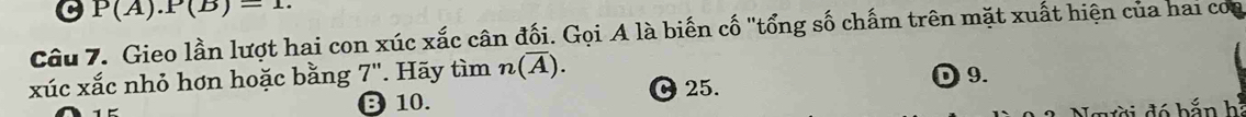 P(A).P(B)=1. 
Câu 7. Gieo lần lượt hai con xúc xắc cân đối. Gọi A là biến cố "tổng số chấm trên mặt xuất hiện của hai coa
xúc xắc nhỏ hơn hoặc bằng 7". Hãy tìm n(overline A). D9.
⑬ 10. C 25.
Người đó b ắn h