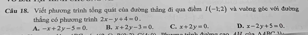 Viết phương trình tổng quát của đường thẳng đi qua điểm I(-1;2) và vuông góc với đường
thẳng có phương trình 2x-y+4=0.
A. -x+2y-5=0. B. x+2y-3=0. C. x+2y=0. D. x-2y+5=0. 
rình điờng cao 4H của △ ARC