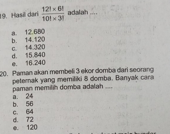 Hasil dari  (12!* 6!)/10!* 3!  adalah ....
a. 12.680
b. 14.120
c. 14.320
d. 15.840
e. 16.240
20. Paman akan membeli 3 ekor domba dari seorang
peternak yang memiliki 8 domba. Banyak cara
paman memilih domba adalah ....
a. 24
b. 56
c. 64
d. 72
e. 120